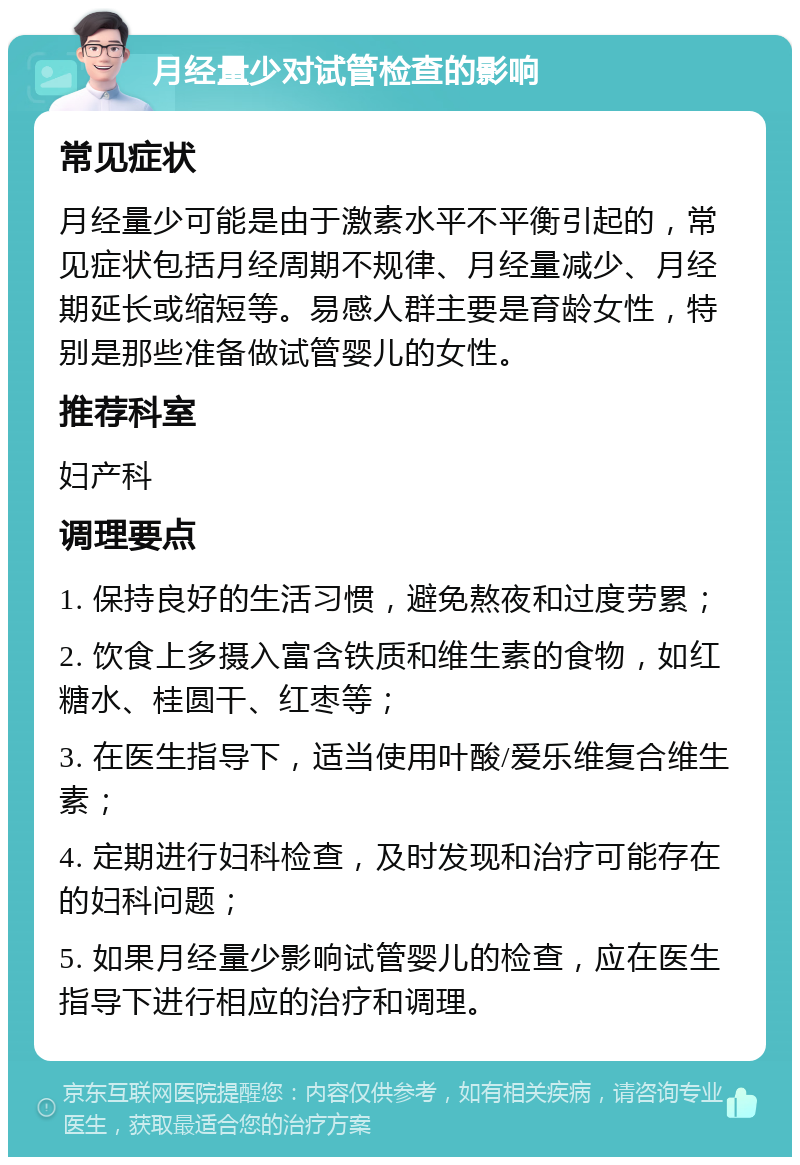 月经量少对试管检查的影响 常见症状 月经量少可能是由于激素水平不平衡引起的，常见症状包括月经周期不规律、月经量减少、月经期延长或缩短等。易感人群主要是育龄女性，特别是那些准备做试管婴儿的女性。 推荐科室 妇产科 调理要点 1. 保持良好的生活习惯，避免熬夜和过度劳累； 2. 饮食上多摄入富含铁质和维生素的食物，如红糖水、桂圆干、红枣等； 3. 在医生指导下，适当使用叶酸/爱乐维复合维生素； 4. 定期进行妇科检查，及时发现和治疗可能存在的妇科问题； 5. 如果月经量少影响试管婴儿的检查，应在医生指导下进行相应的治疗和调理。