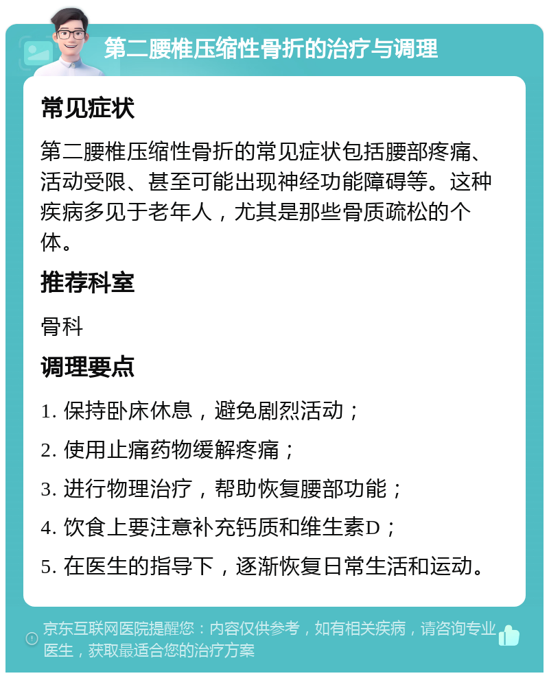 第二腰椎压缩性骨折的治疗与调理 常见症状 第二腰椎压缩性骨折的常见症状包括腰部疼痛、活动受限、甚至可能出现神经功能障碍等。这种疾病多见于老年人，尤其是那些骨质疏松的个体。 推荐科室 骨科 调理要点 1. 保持卧床休息，避免剧烈活动； 2. 使用止痛药物缓解疼痛； 3. 进行物理治疗，帮助恢复腰部功能； 4. 饮食上要注意补充钙质和维生素D； 5. 在医生的指导下，逐渐恢复日常生活和运动。