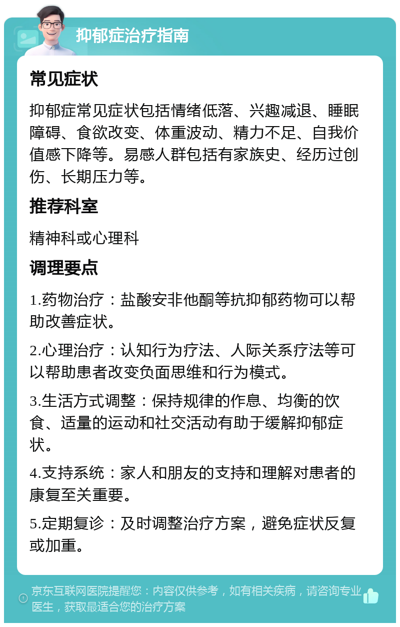 抑郁症治疗指南 常见症状 抑郁症常见症状包括情绪低落、兴趣减退、睡眠障碍、食欲改变、体重波动、精力不足、自我价值感下降等。易感人群包括有家族史、经历过创伤、长期压力等。 推荐科室 精神科或心理科 调理要点 1.药物治疗：盐酸安非他酮等抗抑郁药物可以帮助改善症状。 2.心理治疗：认知行为疗法、人际关系疗法等可以帮助患者改变负面思维和行为模式。 3.生活方式调整：保持规律的作息、均衡的饮食、适量的运动和社交活动有助于缓解抑郁症状。 4.支持系统：家人和朋友的支持和理解对患者的康复至关重要。 5.定期复诊：及时调整治疗方案，避免症状反复或加重。