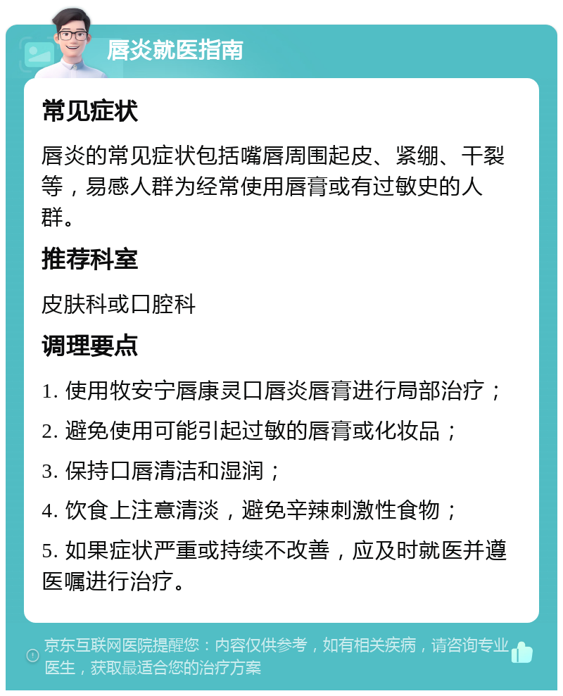 唇炎就医指南 常见症状 唇炎的常见症状包括嘴唇周围起皮、紧绷、干裂等，易感人群为经常使用唇膏或有过敏史的人群。 推荐科室 皮肤科或口腔科 调理要点 1. 使用牧安宁唇康灵口唇炎唇膏进行局部治疗； 2. 避免使用可能引起过敏的唇膏或化妆品； 3. 保持口唇清洁和湿润； 4. 饮食上注意清淡，避免辛辣刺激性食物； 5. 如果症状严重或持续不改善，应及时就医并遵医嘱进行治疗。