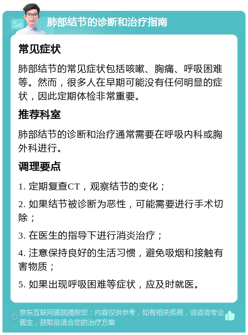 肺部结节的诊断和治疗指南 常见症状 肺部结节的常见症状包括咳嗽、胸痛、呼吸困难等。然而，很多人在早期可能没有任何明显的症状，因此定期体检非常重要。 推荐科室 肺部结节的诊断和治疗通常需要在呼吸内科或胸外科进行。 调理要点 1. 定期复查CT，观察结节的变化； 2. 如果结节被诊断为恶性，可能需要进行手术切除； 3. 在医生的指导下进行消炎治疗； 4. 注意保持良好的生活习惯，避免吸烟和接触有害物质； 5. 如果出现呼吸困难等症状，应及时就医。