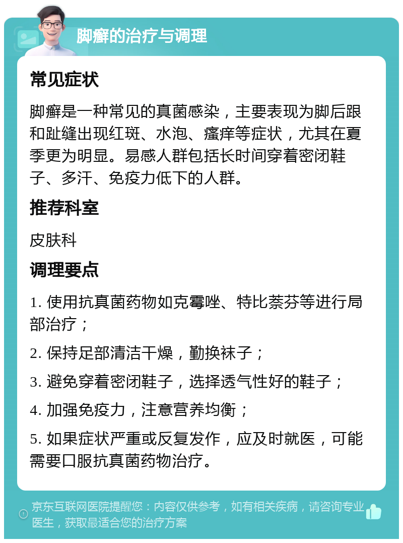 脚癣的治疗与调理 常见症状 脚癣是一种常见的真菌感染，主要表现为脚后跟和趾缝出现红斑、水泡、瘙痒等症状，尤其在夏季更为明显。易感人群包括长时间穿着密闭鞋子、多汗、免疫力低下的人群。 推荐科室 皮肤科 调理要点 1. 使用抗真菌药物如克霉唑、特比萘芬等进行局部治疗； 2. 保持足部清洁干燥，勤换袜子； 3. 避免穿着密闭鞋子，选择透气性好的鞋子； 4. 加强免疫力，注意营养均衡； 5. 如果症状严重或反复发作，应及时就医，可能需要口服抗真菌药物治疗。