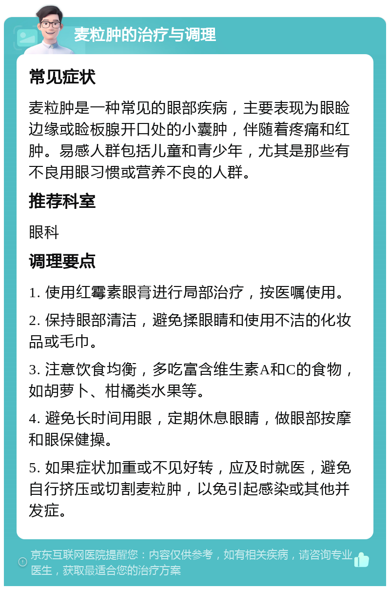 麦粒肿的治疗与调理 常见症状 麦粒肿是一种常见的眼部疾病，主要表现为眼睑边缘或睑板腺开口处的小囊肿，伴随着疼痛和红肿。易感人群包括儿童和青少年，尤其是那些有不良用眼习惯或营养不良的人群。 推荐科室 眼科 调理要点 1. 使用红霉素眼膏进行局部治疗，按医嘱使用。 2. 保持眼部清洁，避免揉眼睛和使用不洁的化妆品或毛巾。 3. 注意饮食均衡，多吃富含维生素A和C的食物，如胡萝卜、柑橘类水果等。 4. 避免长时间用眼，定期休息眼睛，做眼部按摩和眼保健操。 5. 如果症状加重或不见好转，应及时就医，避免自行挤压或切割麦粒肿，以免引起感染或其他并发症。