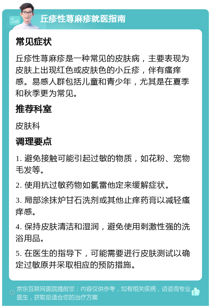 丘疹性荨麻疹就医指南 常见症状 丘疹性荨麻疹是一种常见的皮肤病，主要表现为皮肤上出现红色或皮肤色的小丘疹，伴有瘙痒感。易感人群包括儿童和青少年，尤其是在夏季和秋季更为常见。 推荐科室 皮肤科 调理要点 1. 避免接触可能引起过敏的物质，如花粉、宠物毛发等。 2. 使用抗过敏药物如氯雷他定来缓解症状。 3. 局部涂抹炉甘石洗剂或其他止痒药膏以减轻瘙痒感。 4. 保持皮肤清洁和湿润，避免使用刺激性强的洗浴用品。 5. 在医生的指导下，可能需要进行皮肤测试以确定过敏原并采取相应的预防措施。