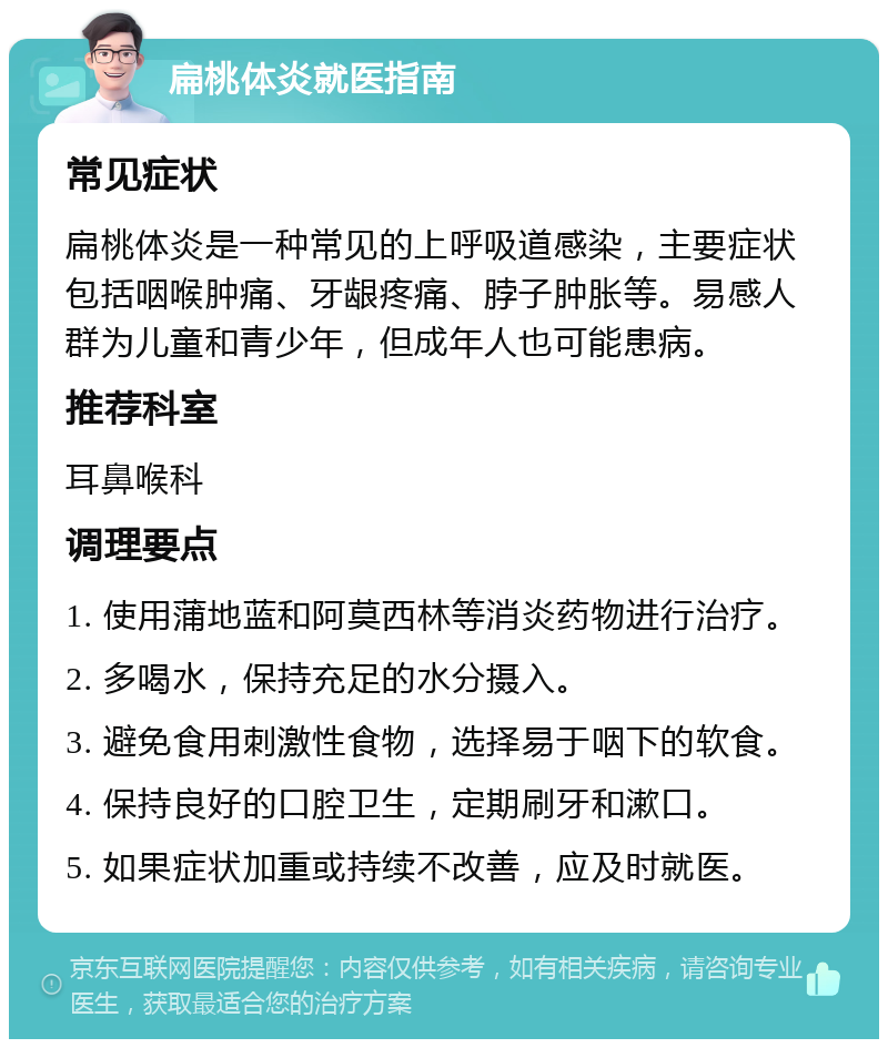 扁桃体炎就医指南 常见症状 扁桃体炎是一种常见的上呼吸道感染，主要症状包括咽喉肿痛、牙龈疼痛、脖子肿胀等。易感人群为儿童和青少年，但成年人也可能患病。 推荐科室 耳鼻喉科 调理要点 1. 使用蒲地蓝和阿莫西林等消炎药物进行治疗。 2. 多喝水，保持充足的水分摄入。 3. 避免食用刺激性食物，选择易于咽下的软食。 4. 保持良好的口腔卫生，定期刷牙和漱口。 5. 如果症状加重或持续不改善，应及时就医。