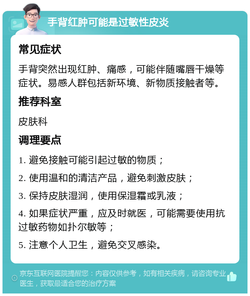 手背红肿可能是过敏性皮炎 常见症状 手背突然出现红肿、痛感，可能伴随嘴唇干燥等症状。易感人群包括新环境、新物质接触者等。 推荐科室 皮肤科 调理要点 1. 避免接触可能引起过敏的物质； 2. 使用温和的清洁产品，避免刺激皮肤； 3. 保持皮肤湿润，使用保湿霜或乳液； 4. 如果症状严重，应及时就医，可能需要使用抗过敏药物如扑尔敏等； 5. 注意个人卫生，避免交叉感染。