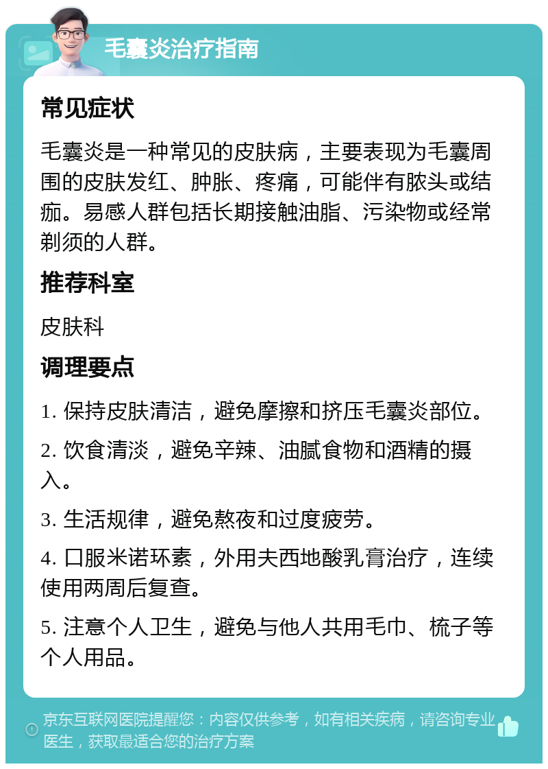 毛囊炎治疗指南 常见症状 毛囊炎是一种常见的皮肤病，主要表现为毛囊周围的皮肤发红、肿胀、疼痛，可能伴有脓头或结痂。易感人群包括长期接触油脂、污染物或经常剃须的人群。 推荐科室 皮肤科 调理要点 1. 保持皮肤清洁，避免摩擦和挤压毛囊炎部位。 2. 饮食清淡，避免辛辣、油腻食物和酒精的摄入。 3. 生活规律，避免熬夜和过度疲劳。 4. 口服米诺环素，外用夫西地酸乳膏治疗，连续使用两周后复查。 5. 注意个人卫生，避免与他人共用毛巾、梳子等个人用品。