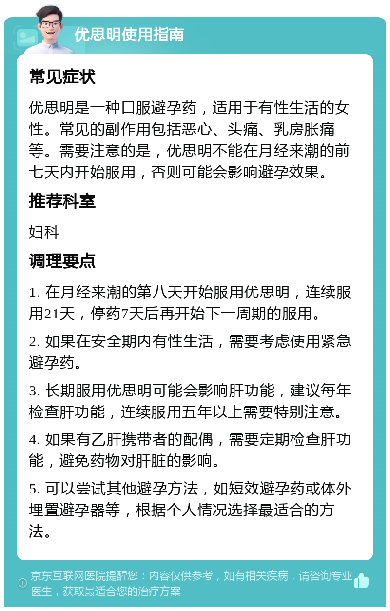 优思明使用指南 常见症状 优思明是一种口服避孕药，适用于有性生活的女性。常见的副作用包括恶心、头痛、乳房胀痛等。需要注意的是，优思明不能在月经来潮的前七天内开始服用，否则可能会影响避孕效果。 推荐科室 妇科 调理要点 1. 在月经来潮的第八天开始服用优思明，连续服用21天，停药7天后再开始下一周期的服用。 2. 如果在安全期内有性生活，需要考虑使用紧急避孕药。 3. 长期服用优思明可能会影响肝功能，建议每年检查肝功能，连续服用五年以上需要特别注意。 4. 如果有乙肝携带者的配偶，需要定期检查肝功能，避免药物对肝脏的影响。 5. 可以尝试其他避孕方法，如短效避孕药或体外埋置避孕器等，根据个人情况选择最适合的方法。