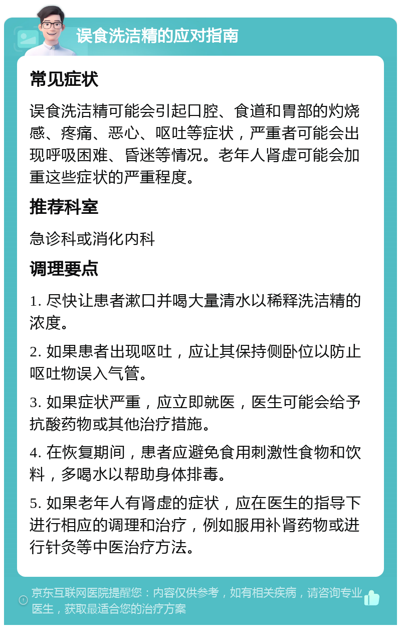 误食洗洁精的应对指南 常见症状 误食洗洁精可能会引起口腔、食道和胃部的灼烧感、疼痛、恶心、呕吐等症状，严重者可能会出现呼吸困难、昏迷等情况。老年人肾虚可能会加重这些症状的严重程度。 推荐科室 急诊科或消化内科 调理要点 1. 尽快让患者漱口并喝大量清水以稀释洗洁精的浓度。 2. 如果患者出现呕吐，应让其保持侧卧位以防止呕吐物误入气管。 3. 如果症状严重，应立即就医，医生可能会给予抗酸药物或其他治疗措施。 4. 在恢复期间，患者应避免食用刺激性食物和饮料，多喝水以帮助身体排毒。 5. 如果老年人有肾虚的症状，应在医生的指导下进行相应的调理和治疗，例如服用补肾药物或进行针灸等中医治疗方法。