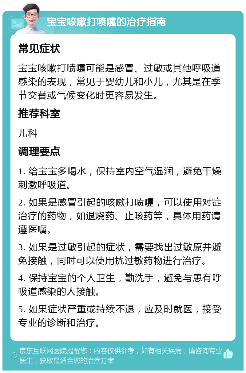 宝宝咳嗽打喷嚏的治疗指南 常见症状 宝宝咳嗽打喷嚏可能是感冒、过敏或其他呼吸道感染的表现，常见于婴幼儿和小儿，尤其是在季节交替或气候变化时更容易发生。 推荐科室 儿科 调理要点 1. 给宝宝多喝水，保持室内空气湿润，避免干燥刺激呼吸道。 2. 如果是感冒引起的咳嗽打喷嚏，可以使用对症治疗的药物，如退烧药、止咳药等，具体用药请遵医嘱。 3. 如果是过敏引起的症状，需要找出过敏原并避免接触，同时可以使用抗过敏药物进行治疗。 4. 保持宝宝的个人卫生，勤洗手，避免与患有呼吸道感染的人接触。 5. 如果症状严重或持续不退，应及时就医，接受专业的诊断和治疗。