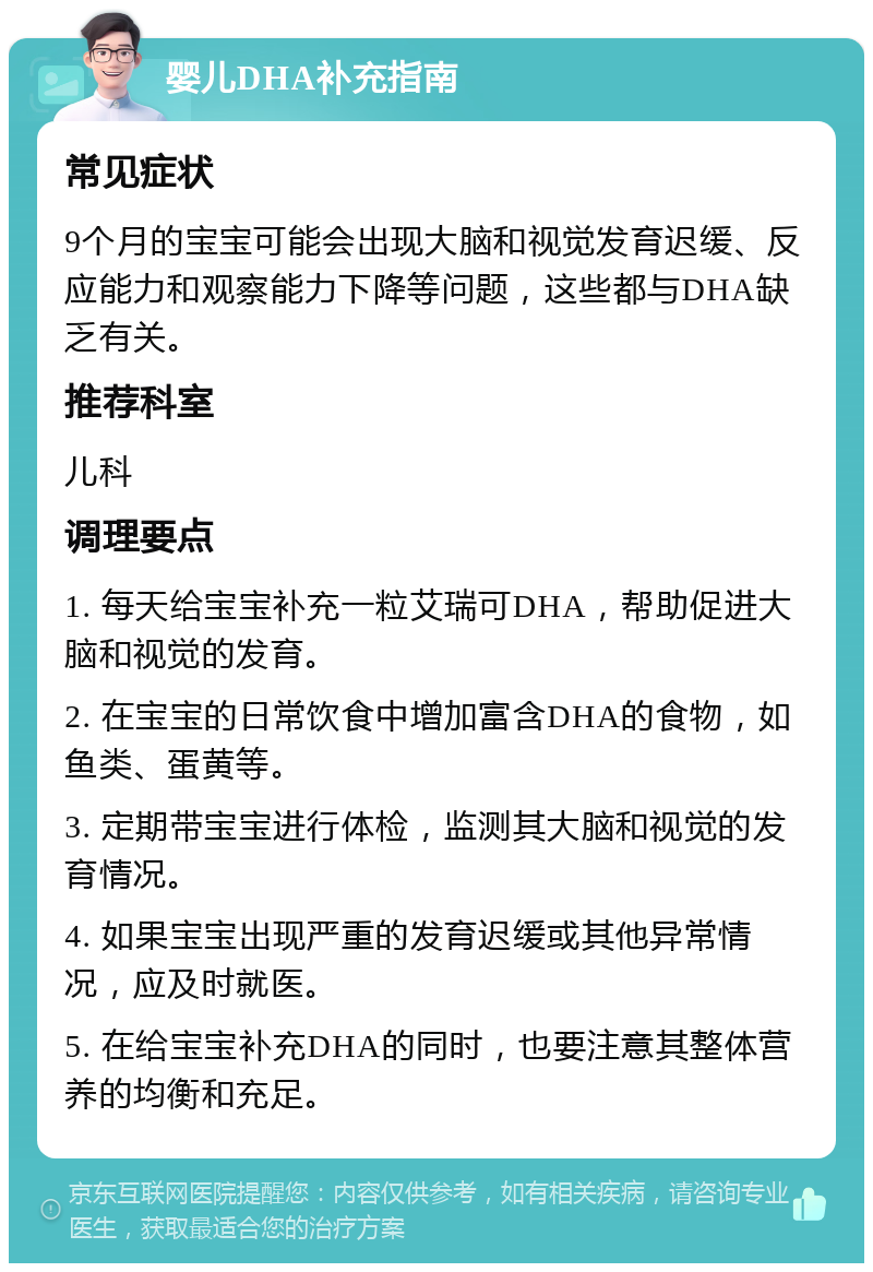 婴儿DHA补充指南 常见症状 9个月的宝宝可能会出现大脑和视觉发育迟缓、反应能力和观察能力下降等问题，这些都与DHA缺乏有关。 推荐科室 儿科 调理要点 1. 每天给宝宝补充一粒艾瑞可DHA，帮助促进大脑和视觉的发育。 2. 在宝宝的日常饮食中增加富含DHA的食物，如鱼类、蛋黄等。 3. 定期带宝宝进行体检，监测其大脑和视觉的发育情况。 4. 如果宝宝出现严重的发育迟缓或其他异常情况，应及时就医。 5. 在给宝宝补充DHA的同时，也要注意其整体营养的均衡和充足。