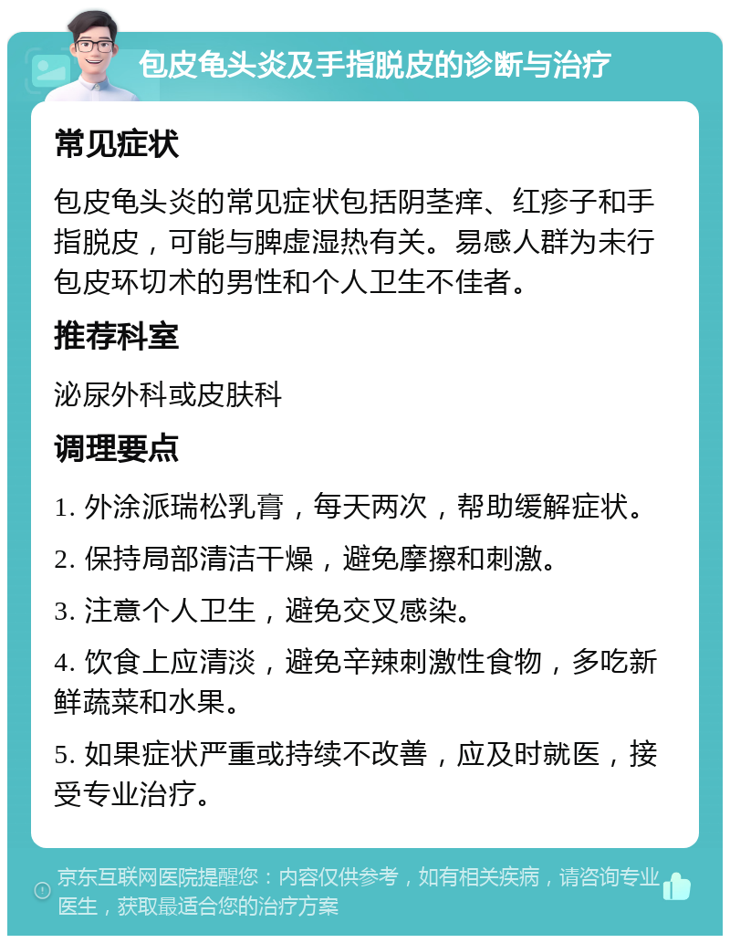 包皮龟头炎及手指脱皮的诊断与治疗 常见症状 包皮龟头炎的常见症状包括阴茎痒、红疹子和手指脱皮，可能与脾虚湿热有关。易感人群为未行包皮环切术的男性和个人卫生不佳者。 推荐科室 泌尿外科或皮肤科 调理要点 1. 外涂派瑞松乳膏，每天两次，帮助缓解症状。 2. 保持局部清洁干燥，避免摩擦和刺激。 3. 注意个人卫生，避免交叉感染。 4. 饮食上应清淡，避免辛辣刺激性食物，多吃新鲜蔬菜和水果。 5. 如果症状严重或持续不改善，应及时就医，接受专业治疗。