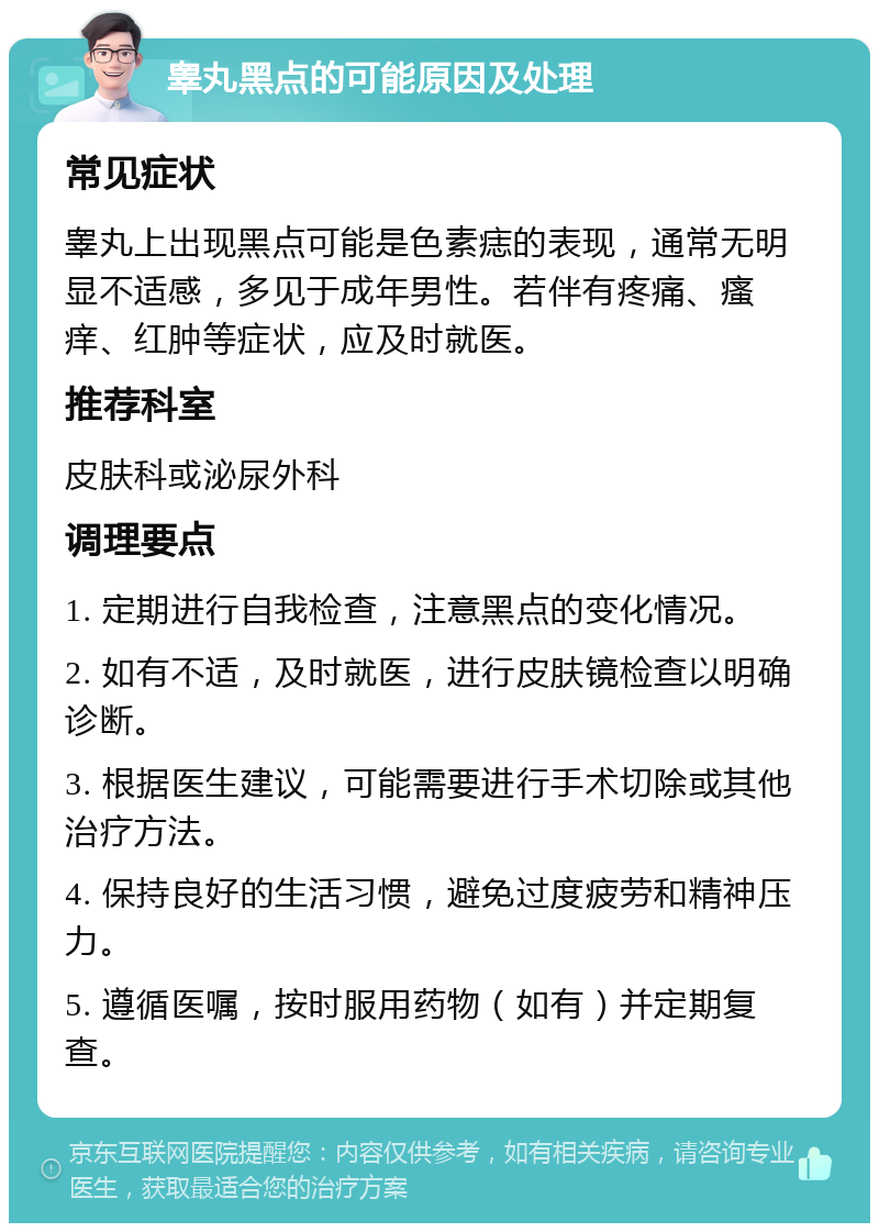 睾丸黑点的可能原因及处理 常见症状 睾丸上出现黑点可能是色素痣的表现，通常无明显不适感，多见于成年男性。若伴有疼痛、瘙痒、红肿等症状，应及时就医。 推荐科室 皮肤科或泌尿外科 调理要点 1. 定期进行自我检查，注意黑点的变化情况。 2. 如有不适，及时就医，进行皮肤镜检查以明确诊断。 3. 根据医生建议，可能需要进行手术切除或其他治疗方法。 4. 保持良好的生活习惯，避免过度疲劳和精神压力。 5. 遵循医嘱，按时服用药物（如有）并定期复查。