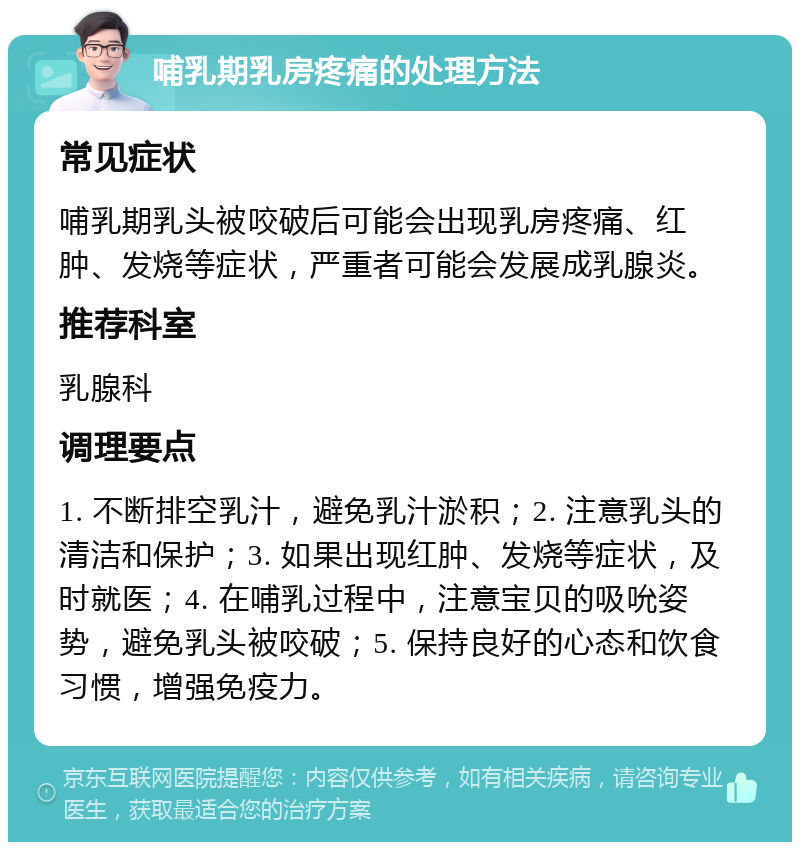 哺乳期乳房疼痛的处理方法 常见症状 哺乳期乳头被咬破后可能会出现乳房疼痛、红肿、发烧等症状，严重者可能会发展成乳腺炎。 推荐科室 乳腺科 调理要点 1. 不断排空乳汁，避免乳汁淤积；2. 注意乳头的清洁和保护；3. 如果出现红肿、发烧等症状，及时就医；4. 在哺乳过程中，注意宝贝的吸吮姿势，避免乳头被咬破；5. 保持良好的心态和饮食习惯，增强免疫力。