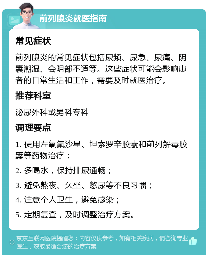 前列腺炎就医指南 常见症状 前列腺炎的常见症状包括尿频、尿急、尿痛、阴囊潮湿、会阴部不适等。这些症状可能会影响患者的日常生活和工作，需要及时就医治疗。 推荐科室 泌尿外科或男科专科 调理要点 1. 使用左氧氟沙星、坦索罗辛胶囊和前列解毒胶囊等药物治疗； 2. 多喝水，保持排尿通畅； 3. 避免熬夜、久坐、憋尿等不良习惯； 4. 注意个人卫生，避免感染； 5. 定期复查，及时调整治疗方案。