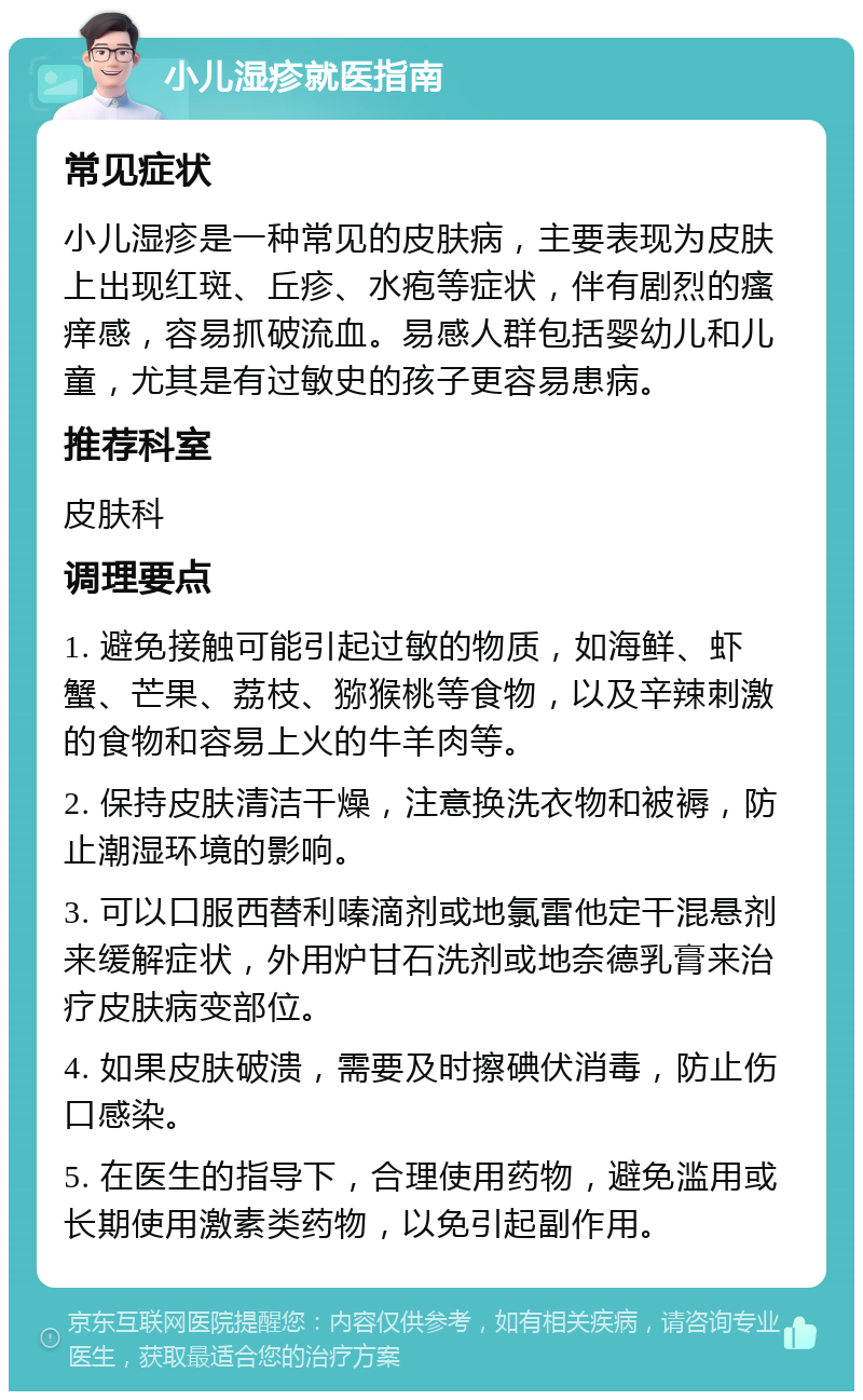 小儿湿疹就医指南 常见症状 小儿湿疹是一种常见的皮肤病，主要表现为皮肤上出现红斑、丘疹、水疱等症状，伴有剧烈的瘙痒感，容易抓破流血。易感人群包括婴幼儿和儿童，尤其是有过敏史的孩子更容易患病。 推荐科室 皮肤科 调理要点 1. 避免接触可能引起过敏的物质，如海鲜、虾蟹、芒果、荔枝、猕猴桃等食物，以及辛辣刺激的食物和容易上火的牛羊肉等。 2. 保持皮肤清洁干燥，注意换洗衣物和被褥，防止潮湿环境的影响。 3. 可以口服西替利嗪滴剂或地氯雷他定干混悬剂来缓解症状，外用炉甘石洗剂或地奈德乳膏来治疗皮肤病变部位。 4. 如果皮肤破溃，需要及时擦碘伏消毒，防止伤口感染。 5. 在医生的指导下，合理使用药物，避免滥用或长期使用激素类药物，以免引起副作用。