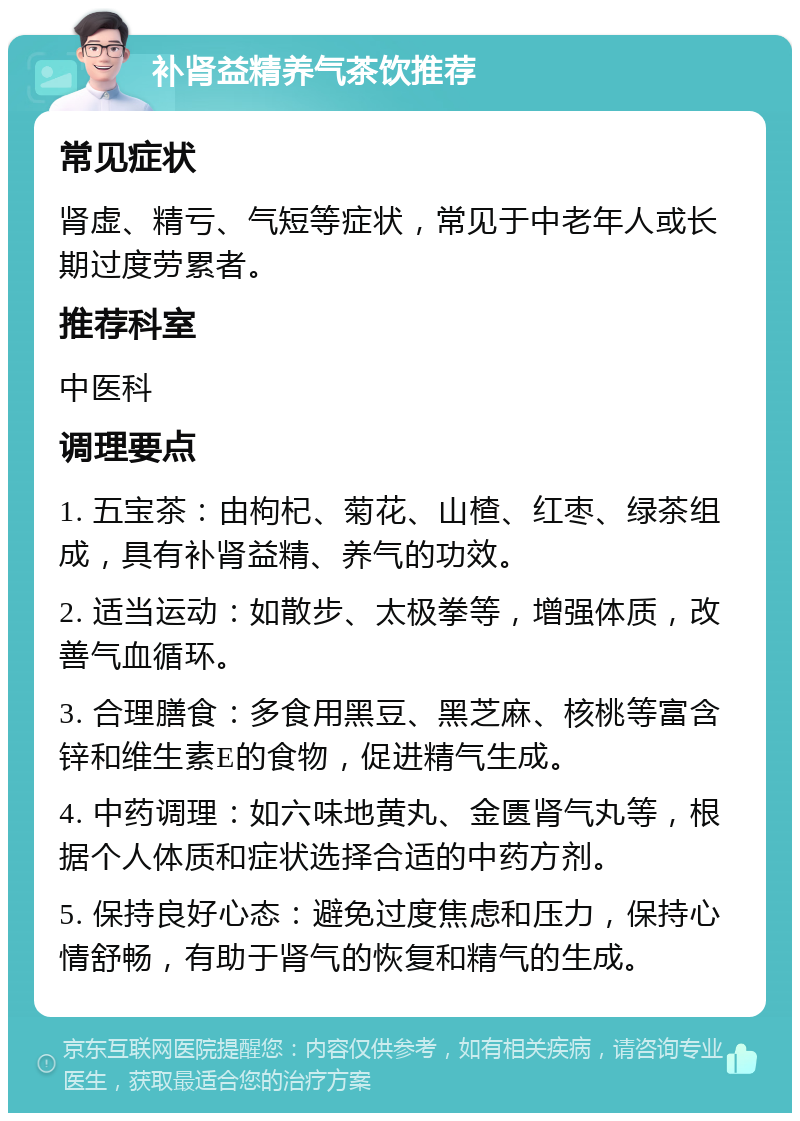 补肾益精养气茶饮推荐 常见症状 肾虚、精亏、气短等症状，常见于中老年人或长期过度劳累者。 推荐科室 中医科 调理要点 1. 五宝茶：由枸杞、菊花、山楂、红枣、绿茶组成，具有补肾益精、养气的功效。 2. 适当运动：如散步、太极拳等，增强体质，改善气血循环。 3. 合理膳食：多食用黑豆、黑芝麻、核桃等富含锌和维生素E的食物，促进精气生成。 4. 中药调理：如六味地黄丸、金匮肾气丸等，根据个人体质和症状选择合适的中药方剂。 5. 保持良好心态：避免过度焦虑和压力，保持心情舒畅，有助于肾气的恢复和精气的生成。