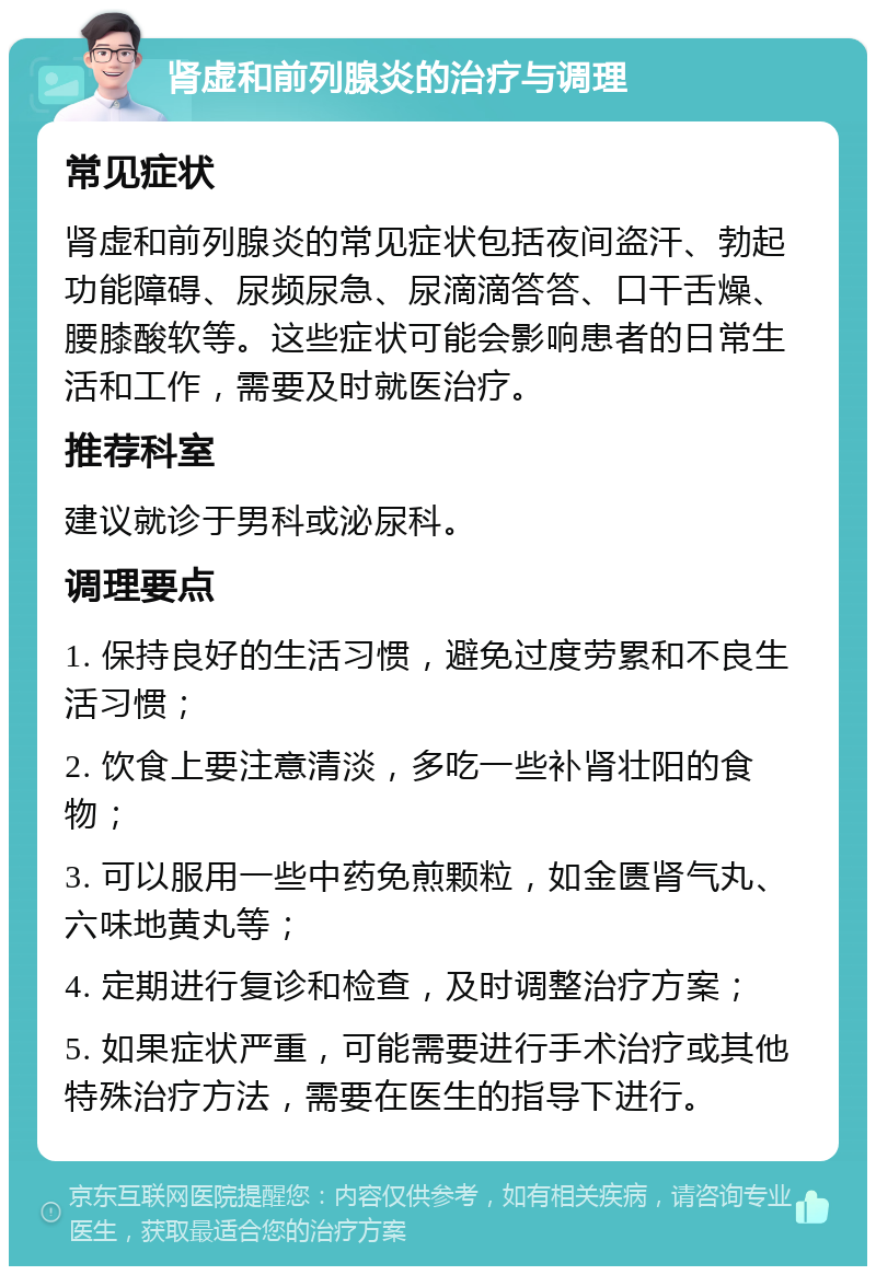 肾虚和前列腺炎的治疗与调理 常见症状 肾虚和前列腺炎的常见症状包括夜间盗汗、勃起功能障碍、尿频尿急、尿滴滴答答、口干舌燥、腰膝酸软等。这些症状可能会影响患者的日常生活和工作，需要及时就医治疗。 推荐科室 建议就诊于男科或泌尿科。 调理要点 1. 保持良好的生活习惯，避免过度劳累和不良生活习惯； 2. 饮食上要注意清淡，多吃一些补肾壮阳的食物； 3. 可以服用一些中药免煎颗粒，如金匮肾气丸、六味地黄丸等； 4. 定期进行复诊和检查，及时调整治疗方案； 5. 如果症状严重，可能需要进行手术治疗或其他特殊治疗方法，需要在医生的指导下进行。