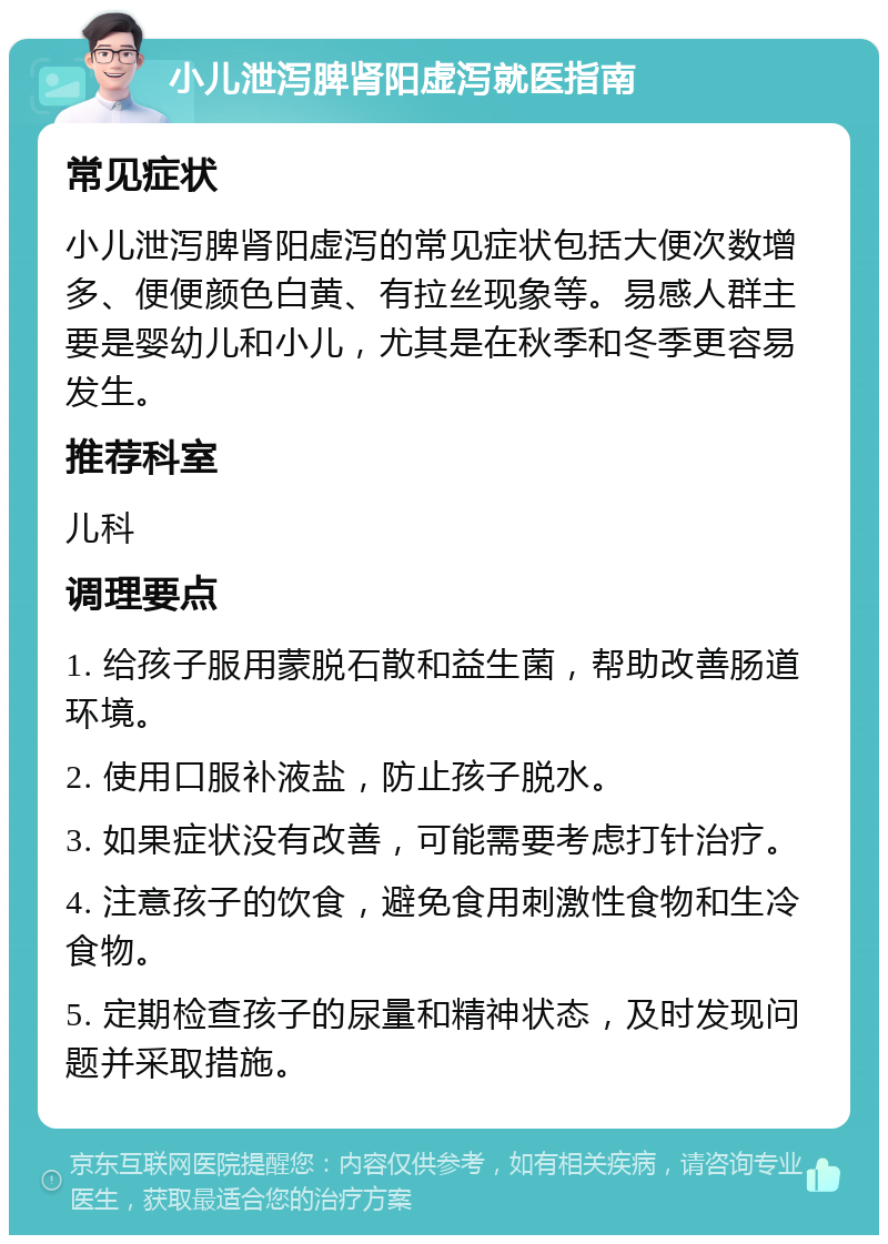 小儿泄泻脾肾阳虚泻就医指南 常见症状 小儿泄泻脾肾阳虚泻的常见症状包括大便次数增多、便便颜色白黄、有拉丝现象等。易感人群主要是婴幼儿和小儿，尤其是在秋季和冬季更容易发生。 推荐科室 儿科 调理要点 1. 给孩子服用蒙脱石散和益生菌，帮助改善肠道环境。 2. 使用口服补液盐，防止孩子脱水。 3. 如果症状没有改善，可能需要考虑打针治疗。 4. 注意孩子的饮食，避免食用刺激性食物和生冷食物。 5. 定期检查孩子的尿量和精神状态，及时发现问题并采取措施。