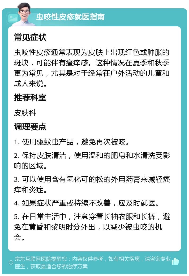 虫咬性皮疹就医指南 常见症状 虫咬性皮疹通常表现为皮肤上出现红色或肿胀的斑块，可能伴有瘙痒感。这种情况在夏季和秋季更为常见，尤其是对于经常在户外活动的儿童和成人来说。 推荐科室 皮肤科 调理要点 1. 使用驱蚊虫产品，避免再次被咬。 2. 保持皮肤清洁，使用温和的肥皂和水清洗受影响的区域。 3. 可以使用含有氢化可的松的外用药膏来减轻瘙痒和炎症。 4. 如果症状严重或持续不改善，应及时就医。 5. 在日常生活中，注意穿着长袖衣服和长裤，避免在黄昏和黎明时分外出，以减少被虫咬的机会。