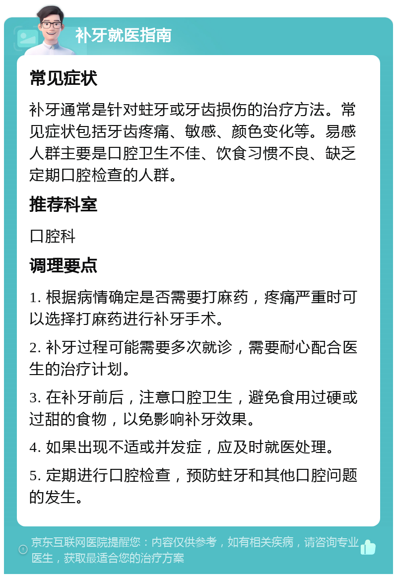 补牙就医指南 常见症状 补牙通常是针对蛀牙或牙齿损伤的治疗方法。常见症状包括牙齿疼痛、敏感、颜色变化等。易感人群主要是口腔卫生不佳、饮食习惯不良、缺乏定期口腔检查的人群。 推荐科室 口腔科 调理要点 1. 根据病情确定是否需要打麻药，疼痛严重时可以选择打麻药进行补牙手术。 2. 补牙过程可能需要多次就诊，需要耐心配合医生的治疗计划。 3. 在补牙前后，注意口腔卫生，避免食用过硬或过甜的食物，以免影响补牙效果。 4. 如果出现不适或并发症，应及时就医处理。 5. 定期进行口腔检查，预防蛀牙和其他口腔问题的发生。