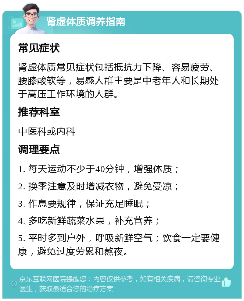 肾虚体质调养指南 常见症状 肾虚体质常见症状包括抵抗力下降、容易疲劳、腰膝酸软等，易感人群主要是中老年人和长期处于高压工作环境的人群。 推荐科室 中医科或内科 调理要点 1. 每天运动不少于40分钟，增强体质； 2. 换季注意及时增减衣物，避免受凉； 3. 作息要规律，保证充足睡眠； 4. 多吃新鲜蔬菜水果，补充营养； 5. 平时多到户外，呼吸新鲜空气；饮食一定要健康，避免过度劳累和熬夜。