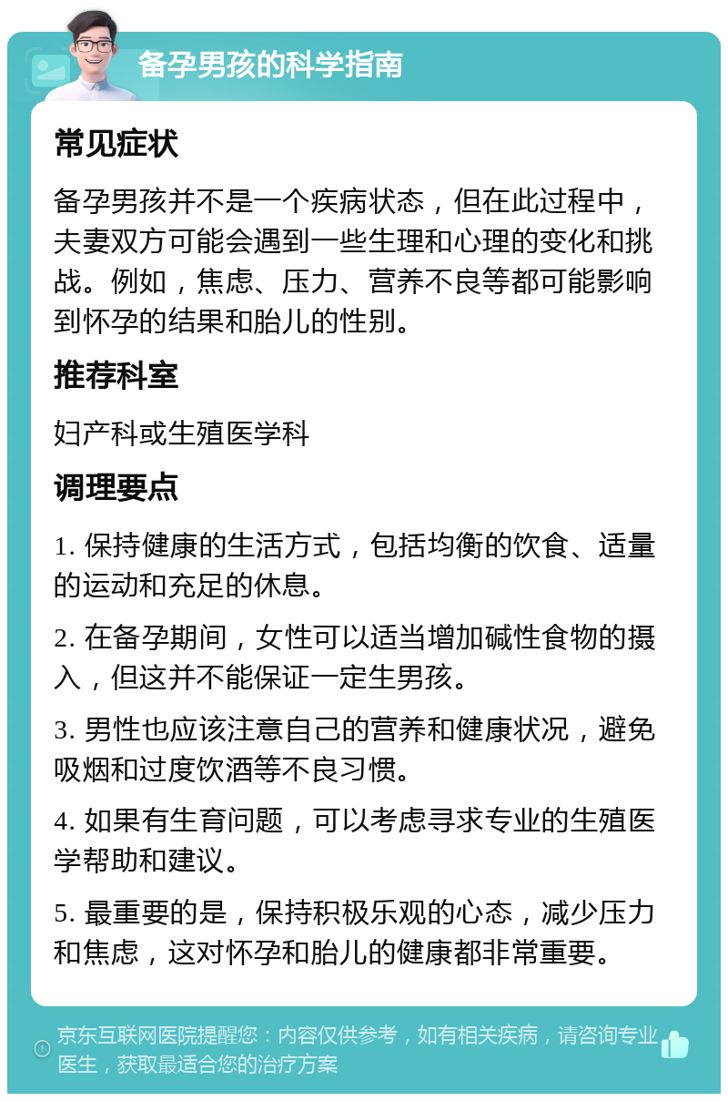 备孕男孩的科学指南 常见症状 备孕男孩并不是一个疾病状态，但在此过程中，夫妻双方可能会遇到一些生理和心理的变化和挑战。例如，焦虑、压力、营养不良等都可能影响到怀孕的结果和胎儿的性别。 推荐科室 妇产科或生殖医学科 调理要点 1. 保持健康的生活方式，包括均衡的饮食、适量的运动和充足的休息。 2. 在备孕期间，女性可以适当增加碱性食物的摄入，但这并不能保证一定生男孩。 3. 男性也应该注意自己的营养和健康状况，避免吸烟和过度饮酒等不良习惯。 4. 如果有生育问题，可以考虑寻求专业的生殖医学帮助和建议。 5. 最重要的是，保持积极乐观的心态，减少压力和焦虑，这对怀孕和胎儿的健康都非常重要。