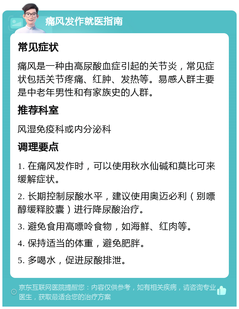 痛风发作就医指南 常见症状 痛风是一种由高尿酸血症引起的关节炎，常见症状包括关节疼痛、红肿、发热等。易感人群主要是中老年男性和有家族史的人群。 推荐科室 风湿免疫科或内分泌科 调理要点 1. 在痛风发作时，可以使用秋水仙碱和莫比可来缓解症状。 2. 长期控制尿酸水平，建议使用奥迈必利（别嘌醇缓释胶囊）进行降尿酸治疗。 3. 避免食用高嘌呤食物，如海鲜、红肉等。 4. 保持适当的体重，避免肥胖。 5. 多喝水，促进尿酸排泄。