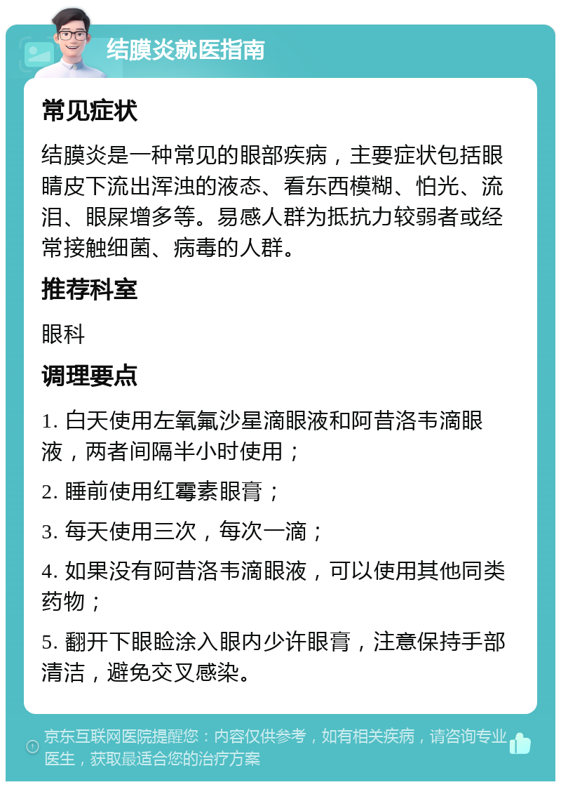 结膜炎就医指南 常见症状 结膜炎是一种常见的眼部疾病，主要症状包括眼睛皮下流出浑浊的液态、看东西模糊、怕光、流泪、眼屎增多等。易感人群为抵抗力较弱者或经常接触细菌、病毒的人群。 推荐科室 眼科 调理要点 1. 白天使用左氧氟沙星滴眼液和阿昔洛韦滴眼液，两者间隔半小时使用； 2. 睡前使用红霉素眼膏； 3. 每天使用三次，每次一滴； 4. 如果没有阿昔洛韦滴眼液，可以使用其他同类药物； 5. 翻开下眼睑涂入眼内少许眼膏，注意保持手部清洁，避免交叉感染。