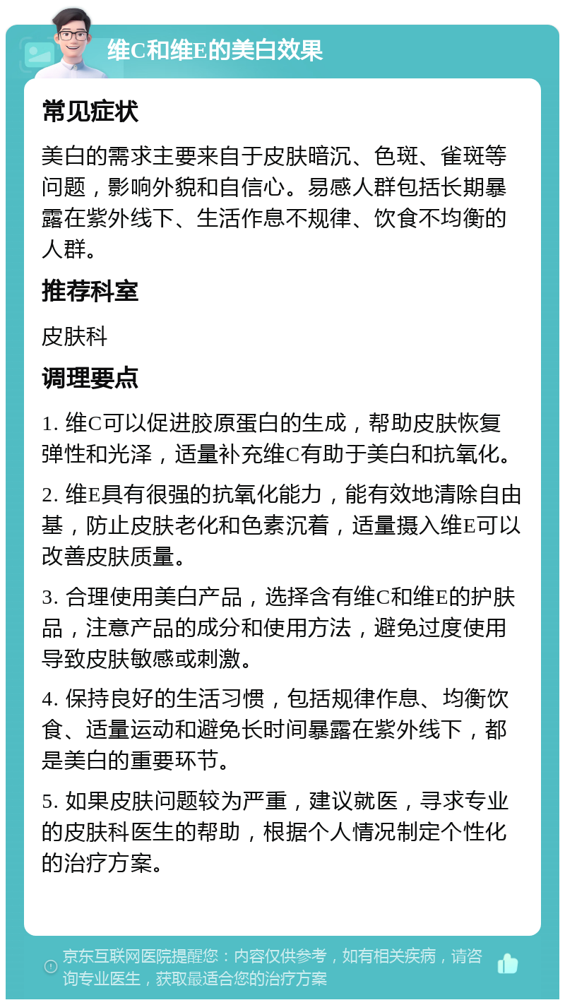 维C和维E的美白效果 常见症状 美白的需求主要来自于皮肤暗沉、色斑、雀斑等问题，影响外貌和自信心。易感人群包括长期暴露在紫外线下、生活作息不规律、饮食不均衡的人群。 推荐科室 皮肤科 调理要点 1. 维C可以促进胶原蛋白的生成，帮助皮肤恢复弹性和光泽，适量补充维C有助于美白和抗氧化。 2. 维E具有很强的抗氧化能力，能有效地清除自由基，防止皮肤老化和色素沉着，适量摄入维E可以改善皮肤质量。 3. 合理使用美白产品，选择含有维C和维E的护肤品，注意产品的成分和使用方法，避免过度使用导致皮肤敏感或刺激。 4. 保持良好的生活习惯，包括规律作息、均衡饮食、适量运动和避免长时间暴露在紫外线下，都是美白的重要环节。 5. 如果皮肤问题较为严重，建议就医，寻求专业的皮肤科医生的帮助，根据个人情况制定个性化的治疗方案。