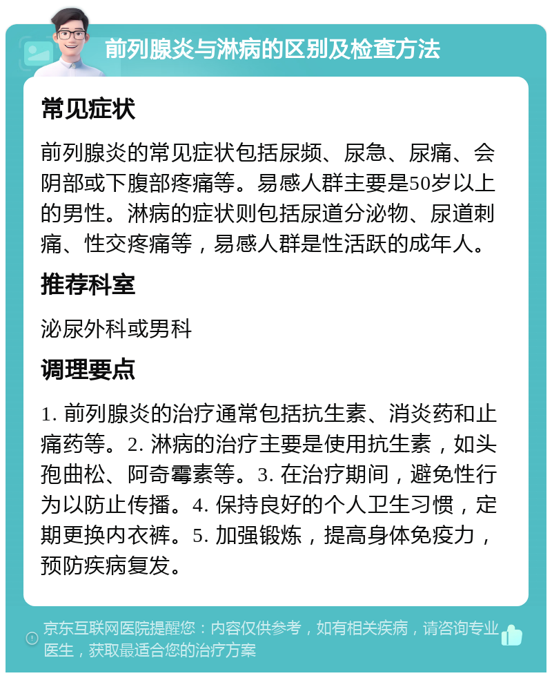 前列腺炎与淋病的区别及检查方法 常见症状 前列腺炎的常见症状包括尿频、尿急、尿痛、会阴部或下腹部疼痛等。易感人群主要是50岁以上的男性。淋病的症状则包括尿道分泌物、尿道刺痛、性交疼痛等，易感人群是性活跃的成年人。 推荐科室 泌尿外科或男科 调理要点 1. 前列腺炎的治疗通常包括抗生素、消炎药和止痛药等。2. 淋病的治疗主要是使用抗生素，如头孢曲松、阿奇霉素等。3. 在治疗期间，避免性行为以防止传播。4. 保持良好的个人卫生习惯，定期更换内衣裤。5. 加强锻炼，提高身体免疫力，预防疾病复发。