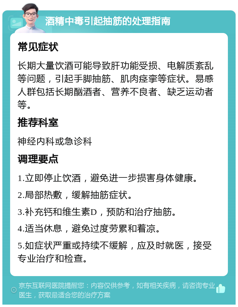 酒精中毒引起抽筋的处理指南 常见症状 长期大量饮酒可能导致肝功能受损、电解质紊乱等问题，引起手脚抽筋、肌肉痉挛等症状。易感人群包括长期酗酒者、营养不良者、缺乏运动者等。 推荐科室 神经内科或急诊科 调理要点 1.立即停止饮酒，避免进一步损害身体健康。 2.局部热敷，缓解抽筋症状。 3.补充钙和维生素D，预防和治疗抽筋。 4.适当休息，避免过度劳累和着凉。 5.如症状严重或持续不缓解，应及时就医，接受专业治疗和检查。