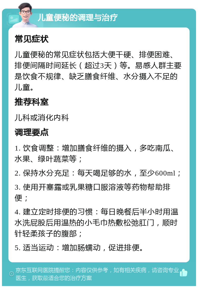 儿童便秘的调理与治疗 常见症状 儿童便秘的常见症状包括大便干硬、排便困难、排便间隔时间延长（超过3天）等。易感人群主要是饮食不规律、缺乏膳食纤维、水分摄入不足的儿童。 推荐科室 儿科或消化内科 调理要点 1. 饮食调整：增加膳食纤维的摄入，多吃南瓜、水果、绿叶蔬菜等； 2. 保持水分充足：每天喝足够的水，至少600ml； 3. 使用开塞露或乳果糖口服溶液等药物帮助排便； 4. 建立定时排便的习惯：每日晚餐后半小时用温水洗屁股后用温热的小毛巾热敷松弛肛门，顺时针轻柔孩子的腹部； 5. 适当运动：增加肠蠕动，促进排便。