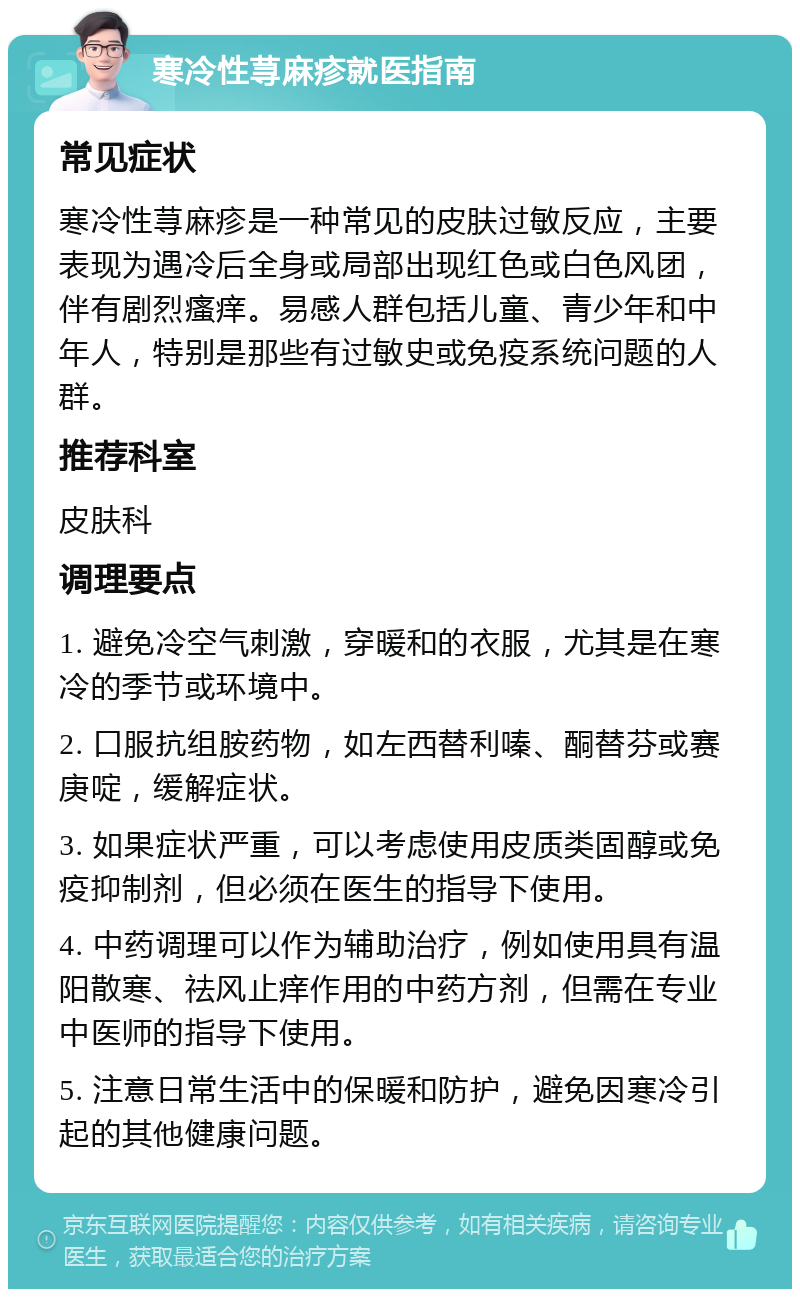 寒冷性荨麻疹就医指南 常见症状 寒冷性荨麻疹是一种常见的皮肤过敏反应，主要表现为遇冷后全身或局部出现红色或白色风团，伴有剧烈瘙痒。易感人群包括儿童、青少年和中年人，特别是那些有过敏史或免疫系统问题的人群。 推荐科室 皮肤科 调理要点 1. 避免冷空气刺激，穿暖和的衣服，尤其是在寒冷的季节或环境中。 2. 口服抗组胺药物，如左西替利嗪、酮替芬或赛庚啶，缓解症状。 3. 如果症状严重，可以考虑使用皮质类固醇或免疫抑制剂，但必须在医生的指导下使用。 4. 中药调理可以作为辅助治疗，例如使用具有温阳散寒、祛风止痒作用的中药方剂，但需在专业中医师的指导下使用。 5. 注意日常生活中的保暖和防护，避免因寒冷引起的其他健康问题。