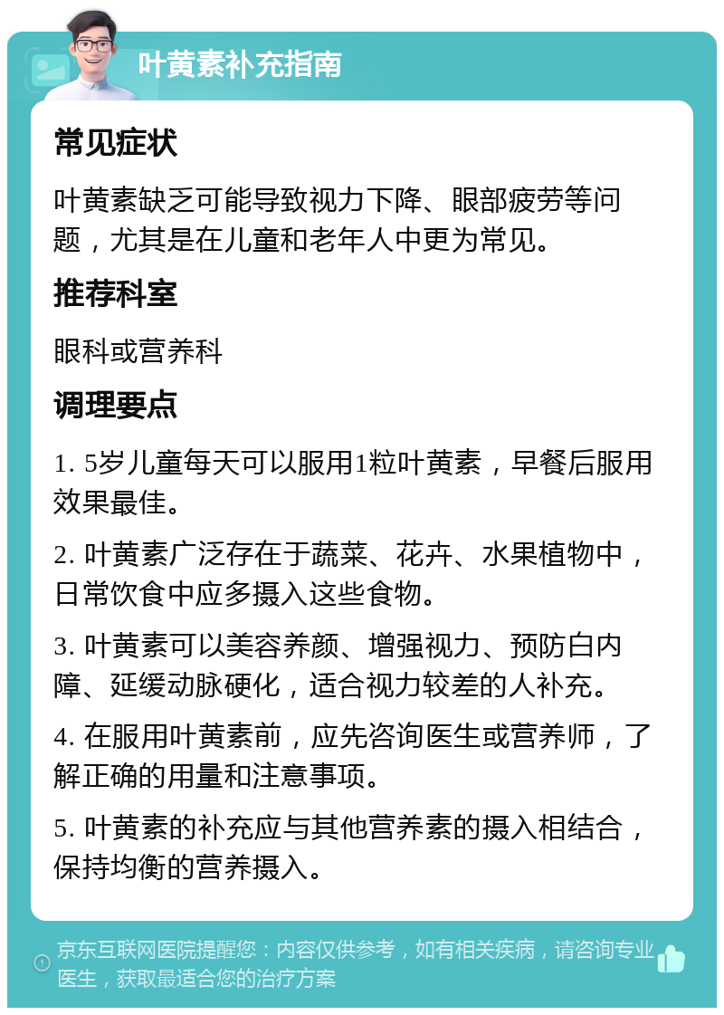 叶黄素补充指南 常见症状 叶黄素缺乏可能导致视力下降、眼部疲劳等问题，尤其是在儿童和老年人中更为常见。 推荐科室 眼科或营养科 调理要点 1. 5岁儿童每天可以服用1粒叶黄素，早餐后服用效果最佳。 2. 叶黄素广泛存在于蔬菜、花卉、水果植物中，日常饮食中应多摄入这些食物。 3. 叶黄素可以美容养颜、增强视力、预防白内障、延缓动脉硬化，适合视力较差的人补充。 4. 在服用叶黄素前，应先咨询医生或营养师，了解正确的用量和注意事项。 5. 叶黄素的补充应与其他营养素的摄入相结合，保持均衡的营养摄入。