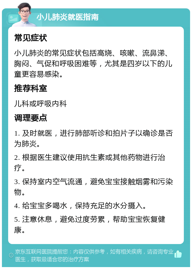 小儿肺炎就医指南 常见症状 小儿肺炎的常见症状包括高烧、咳嗽、流鼻涕、胸闷、气促和呼吸困难等，尤其是四岁以下的儿童更容易感染。 推荐科室 儿科或呼吸内科 调理要点 1. 及时就医，进行肺部听诊和拍片子以确诊是否为肺炎。 2. 根据医生建议使用抗生素或其他药物进行治疗。 3. 保持室内空气流通，避免宝宝接触烟雾和污染物。 4. 给宝宝多喝水，保持充足的水分摄入。 5. 注意休息，避免过度劳累，帮助宝宝恢复健康。