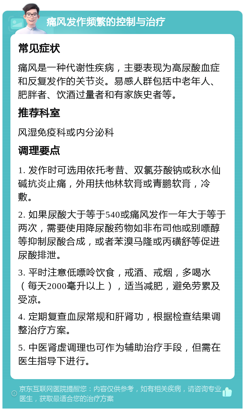 痛风发作频繁的控制与治疗 常见症状 痛风是一种代谢性疾病，主要表现为高尿酸血症和反复发作的关节炎。易感人群包括中老年人、肥胖者、饮酒过量者和有家族史者等。 推荐科室 风湿免疫科或内分泌科 调理要点 1. 发作时可选用依托考昔、双氯芬酸钠或秋水仙碱抗炎止痛，外用扶他林软膏或青鹏软膏，冷敷。 2. 如果尿酸大于等于540或痛风发作一年大于等于两次，需要使用降尿酸药物如非布司他或别嘌醇等抑制尿酸合成，或者苯溴马隆或丙磺舒等促进尿酸排泄。 3. 平时注意低嘌呤饮食，戒酒、戒烟，多喝水（每天2000毫升以上），适当减肥，避免劳累及受凉。 4. 定期复查血尿常规和肝肾功，根据检查结果调整治疗方案。 5. 中医肾虚调理也可作为辅助治疗手段，但需在医生指导下进行。