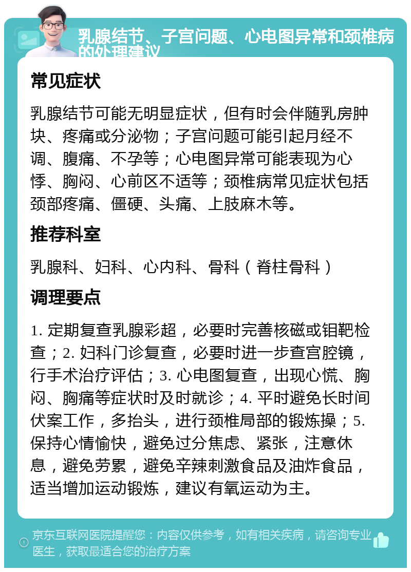 乳腺结节、子宫问题、心电图异常和颈椎病的处理建议 常见症状 乳腺结节可能无明显症状，但有时会伴随乳房肿块、疼痛或分泌物；子宫问题可能引起月经不调、腹痛、不孕等；心电图异常可能表现为心悸、胸闷、心前区不适等；颈椎病常见症状包括颈部疼痛、僵硬、头痛、上肢麻木等。 推荐科室 乳腺科、妇科、心内科、骨科（脊柱骨科） 调理要点 1. 定期复查乳腺彩超，必要时完善核磁或钼靶检查；2. 妇科门诊复查，必要时进一步查宫腔镜，行手术治疗评估；3. 心电图复查，出现心慌、胸闷、胸痛等症状时及时就诊；4. 平时避免长时间伏案工作，多抬头，进行颈椎局部的锻炼操；5. 保持心情愉快，避免过分焦虑、紧张，注意休息，避免劳累，避免辛辣刺激食品及油炸食品，适当增加运动锻炼，建议有氧运动为主。