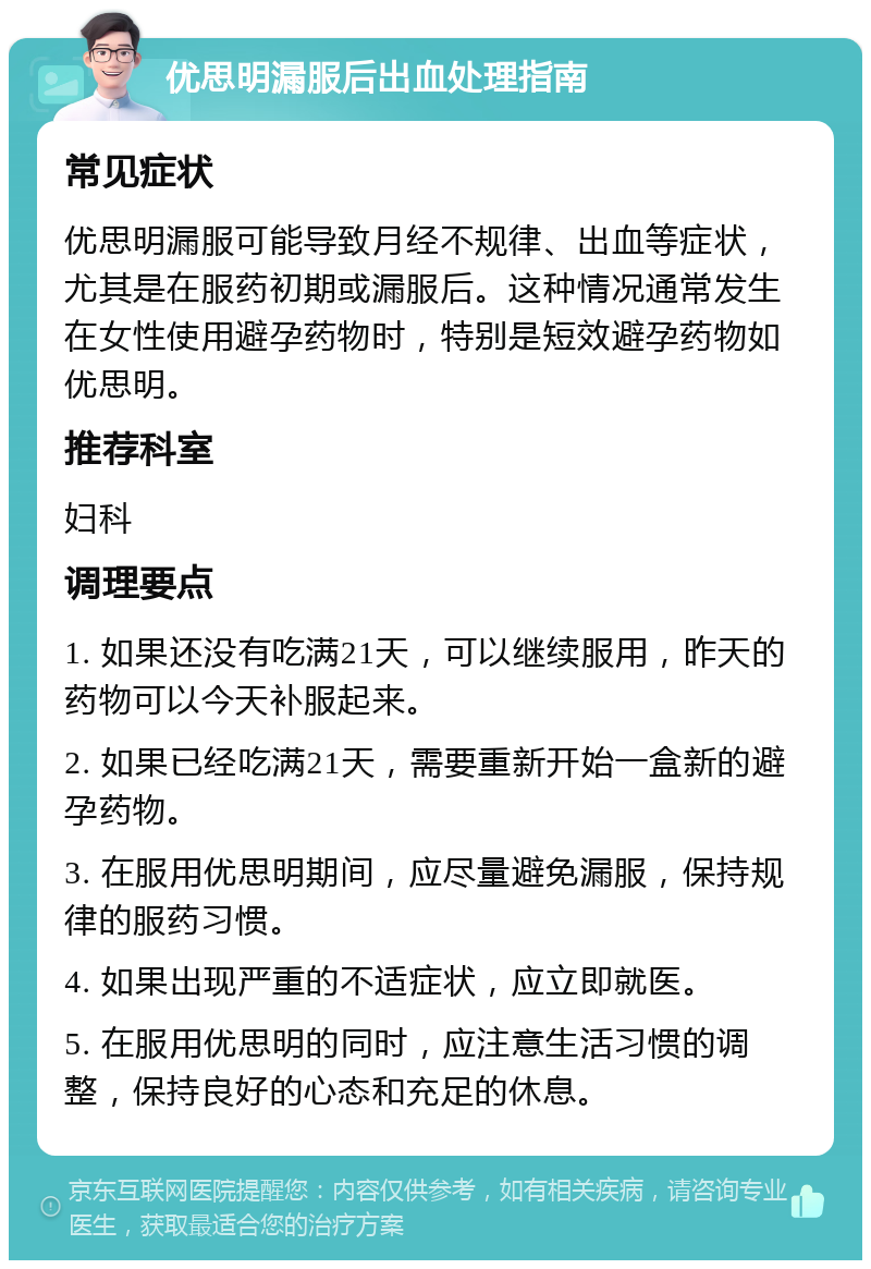 优思明漏服后出血处理指南 常见症状 优思明漏服可能导致月经不规律、出血等症状，尤其是在服药初期或漏服后。这种情况通常发生在女性使用避孕药物时，特别是短效避孕药物如优思明。 推荐科室 妇科 调理要点 1. 如果还没有吃满21天，可以继续服用，昨天的药物可以今天补服起来。 2. 如果已经吃满21天，需要重新开始一盒新的避孕药物。 3. 在服用优思明期间，应尽量避免漏服，保持规律的服药习惯。 4. 如果出现严重的不适症状，应立即就医。 5. 在服用优思明的同时，应注意生活习惯的调整，保持良好的心态和充足的休息。