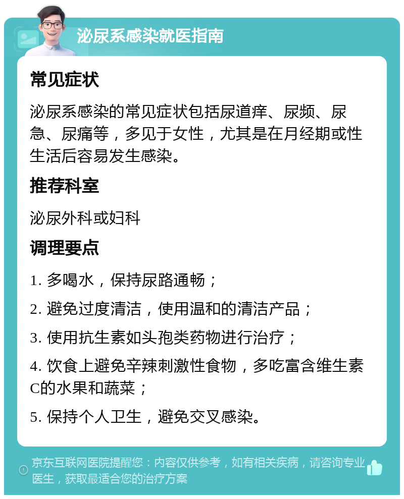 泌尿系感染就医指南 常见症状 泌尿系感染的常见症状包括尿道痒、尿频、尿急、尿痛等，多见于女性，尤其是在月经期或性生活后容易发生感染。 推荐科室 泌尿外科或妇科 调理要点 1. 多喝水，保持尿路通畅； 2. 避免过度清洁，使用温和的清洁产品； 3. 使用抗生素如头孢类药物进行治疗； 4. 饮食上避免辛辣刺激性食物，多吃富含维生素C的水果和蔬菜； 5. 保持个人卫生，避免交叉感染。