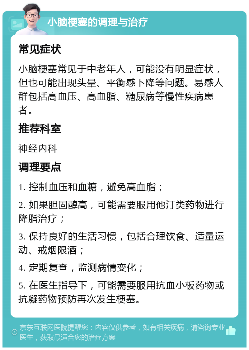 小脑梗塞的调理与治疗 常见症状 小脑梗塞常见于中老年人，可能没有明显症状，但也可能出现头晕、平衡感下降等问题。易感人群包括高血压、高血脂、糖尿病等慢性疾病患者。 推荐科室 神经内科 调理要点 1. 控制血压和血糖，避免高血脂； 2. 如果胆固醇高，可能需要服用他汀类药物进行降脂治疗； 3. 保持良好的生活习惯，包括合理饮食、适量运动、戒烟限酒； 4. 定期复查，监测病情变化； 5. 在医生指导下，可能需要服用抗血小板药物或抗凝药物预防再次发生梗塞。