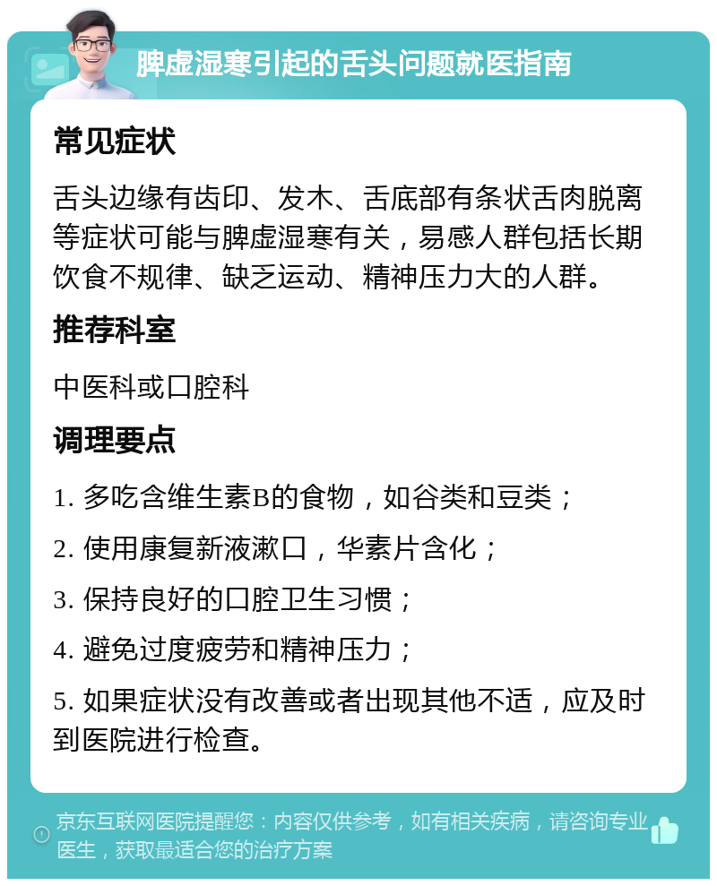 脾虚湿寒引起的舌头问题就医指南 常见症状 舌头边缘有齿印、发木、舌底部有条状舌肉脱离等症状可能与脾虚湿寒有关，易感人群包括长期饮食不规律、缺乏运动、精神压力大的人群。 推荐科室 中医科或口腔科 调理要点 1. 多吃含维生素B的食物，如谷类和豆类； 2. 使用康复新液漱口，华素片含化； 3. 保持良好的口腔卫生习惯； 4. 避免过度疲劳和精神压力； 5. 如果症状没有改善或者出现其他不适，应及时到医院进行检查。