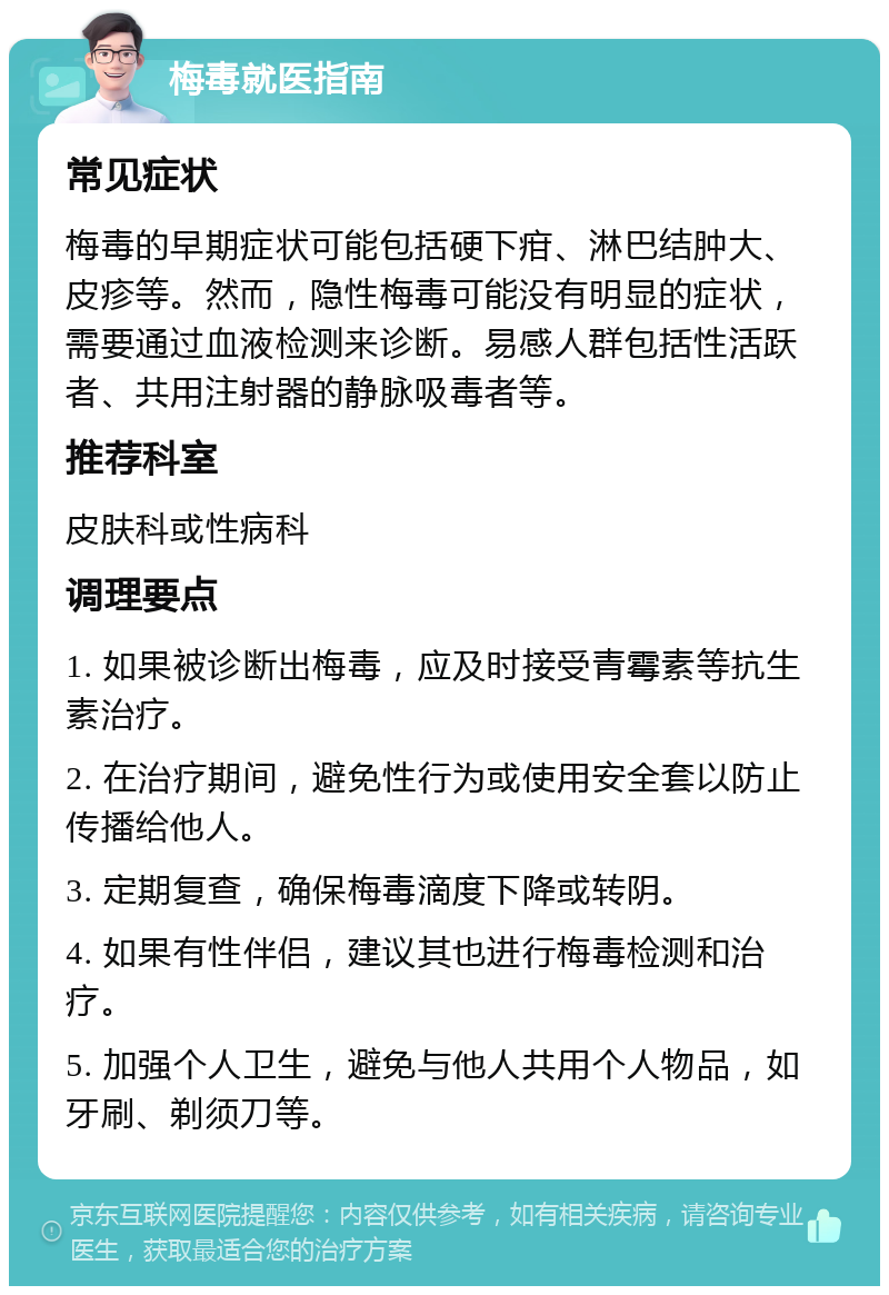 梅毒就医指南 常见症状 梅毒的早期症状可能包括硬下疳、淋巴结肿大、皮疹等。然而，隐性梅毒可能没有明显的症状，需要通过血液检测来诊断。易感人群包括性活跃者、共用注射器的静脉吸毒者等。 推荐科室 皮肤科或性病科 调理要点 1. 如果被诊断出梅毒，应及时接受青霉素等抗生素治疗。 2. 在治疗期间，避免性行为或使用安全套以防止传播给他人。 3. 定期复查，确保梅毒滴度下降或转阴。 4. 如果有性伴侣，建议其也进行梅毒检测和治疗。 5. 加强个人卫生，避免与他人共用个人物品，如牙刷、剃须刀等。