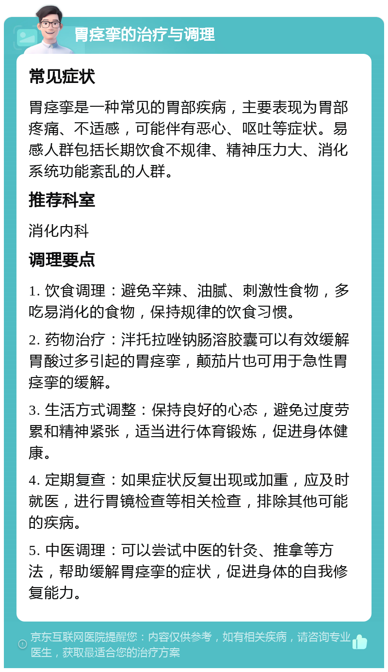 胃痉挛的治疗与调理 常见症状 胃痉挛是一种常见的胃部疾病，主要表现为胃部疼痛、不适感，可能伴有恶心、呕吐等症状。易感人群包括长期饮食不规律、精神压力大、消化系统功能紊乱的人群。 推荐科室 消化内科 调理要点 1. 饮食调理：避免辛辣、油腻、刺激性食物，多吃易消化的食物，保持规律的饮食习惯。 2. 药物治疗：泮托拉唑钠肠溶胶囊可以有效缓解胃酸过多引起的胃痉挛，颠茄片也可用于急性胃痉挛的缓解。 3. 生活方式调整：保持良好的心态，避免过度劳累和精神紧张，适当进行体育锻炼，促进身体健康。 4. 定期复查：如果症状反复出现或加重，应及时就医，进行胃镜检查等相关检查，排除其他可能的疾病。 5. 中医调理：可以尝试中医的针灸、推拿等方法，帮助缓解胃痉挛的症状，促进身体的自我修复能力。