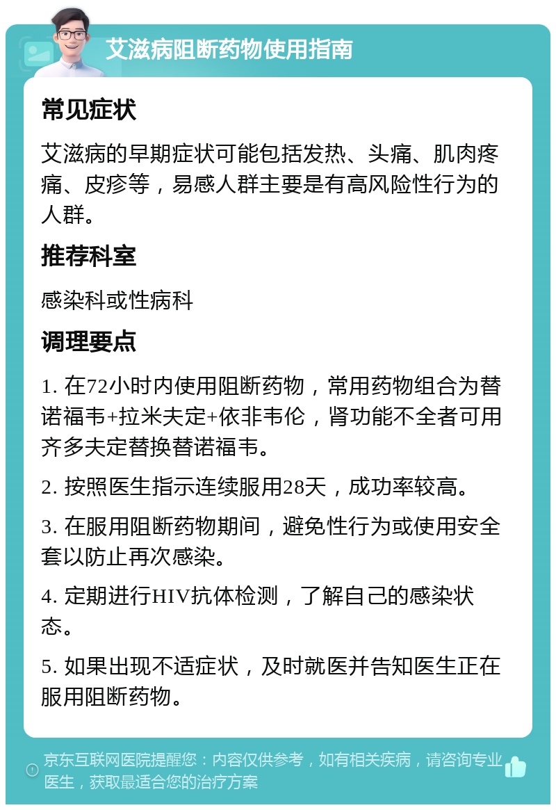 艾滋病阻断药物使用指南 常见症状 艾滋病的早期症状可能包括发热、头痛、肌肉疼痛、皮疹等，易感人群主要是有高风险性行为的人群。 推荐科室 感染科或性病科 调理要点 1. 在72小时内使用阻断药物，常用药物组合为替诺福韦+拉米夫定+依非韦伦，肾功能不全者可用齐多夫定替换替诺福韦。 2. 按照医生指示连续服用28天，成功率较高。 3. 在服用阻断药物期间，避免性行为或使用安全套以防止再次感染。 4. 定期进行HIV抗体检测，了解自己的感染状态。 5. 如果出现不适症状，及时就医并告知医生正在服用阻断药物。