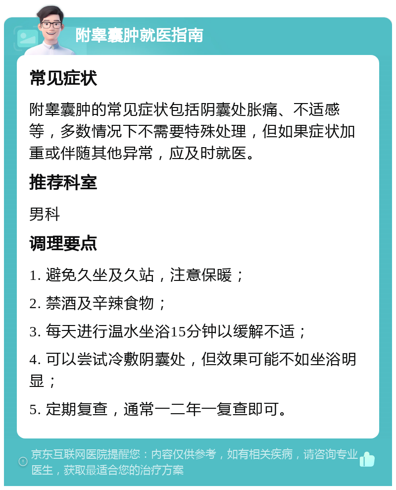 附睾囊肿就医指南 常见症状 附睾囊肿的常见症状包括阴囊处胀痛、不适感等，多数情况下不需要特殊处理，但如果症状加重或伴随其他异常，应及时就医。 推荐科室 男科 调理要点 1. 避免久坐及久站，注意保暖； 2. 禁酒及辛辣食物； 3. 每天进行温水坐浴15分钟以缓解不适； 4. 可以尝试冷敷阴囊处，但效果可能不如坐浴明显； 5. 定期复查，通常一二年一复查即可。