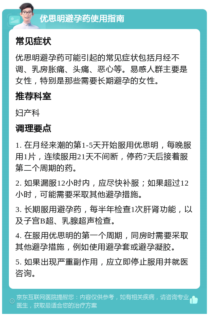 优思明避孕药使用指南 常见症状 优思明避孕药可能引起的常见症状包括月经不调、乳房胀痛、头痛、恶心等。易感人群主要是女性，特别是那些需要长期避孕的女性。 推荐科室 妇产科 调理要点 1. 在月经来潮的第1-5天开始服用优思明，每晚服用1片，连续服用21天不间断，停药7天后接着服第二个周期的药。 2. 如果漏服12小时内，应尽快补服；如果超过12小时，可能需要采取其他避孕措施。 3. 长期服用避孕药，每半年检查1次肝肾功能，以及子宫B超、乳腺超声检查。 4. 在服用优思明的第一个周期，同房时需要采取其他避孕措施，例如使用避孕套或避孕凝胶。 5. 如果出现严重副作用，应立即停止服用并就医咨询。