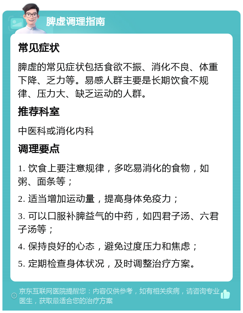 脾虚调理指南 常见症状 脾虚的常见症状包括食欲不振、消化不良、体重下降、乏力等。易感人群主要是长期饮食不规律、压力大、缺乏运动的人群。 推荐科室 中医科或消化内科 调理要点 1. 饮食上要注意规律，多吃易消化的食物，如粥、面条等； 2. 适当增加运动量，提高身体免疫力； 3. 可以口服补脾益气的中药，如四君子汤、六君子汤等； 4. 保持良好的心态，避免过度压力和焦虑； 5. 定期检查身体状况，及时调整治疗方案。