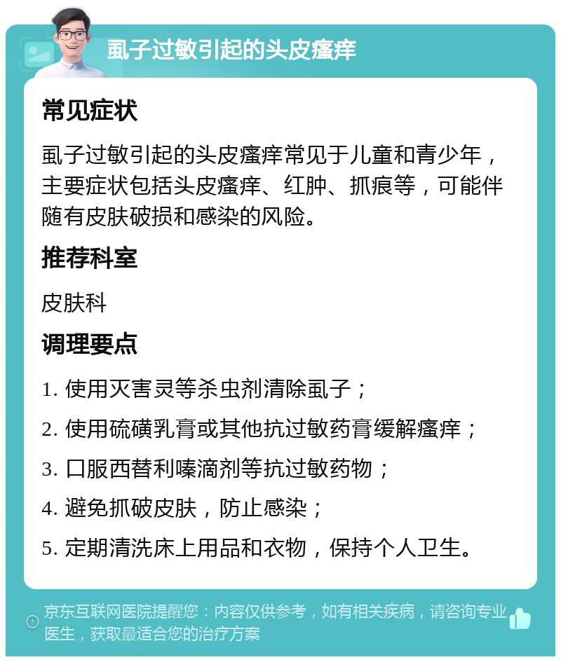 虱子过敏引起的头皮瘙痒 常见症状 虱子过敏引起的头皮瘙痒常见于儿童和青少年，主要症状包括头皮瘙痒、红肿、抓痕等，可能伴随有皮肤破损和感染的风险。 推荐科室 皮肤科 调理要点 1. 使用灭害灵等杀虫剂清除虱子； 2. 使用硫磺乳膏或其他抗过敏药膏缓解瘙痒； 3. 口服西替利嗪滴剂等抗过敏药物； 4. 避免抓破皮肤，防止感染； 5. 定期清洗床上用品和衣物，保持个人卫生。