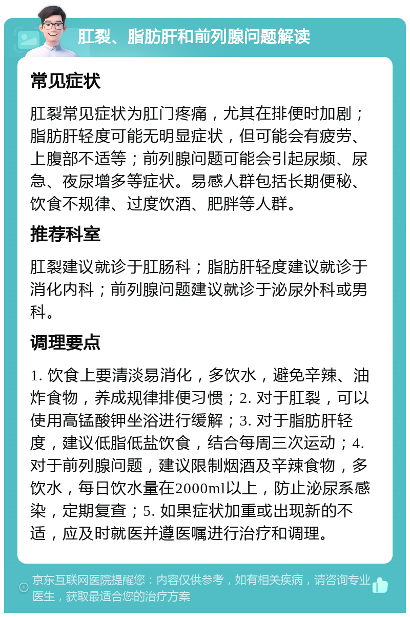 肛裂、脂肪肝和前列腺问题解读 常见症状 肛裂常见症状为肛门疼痛，尤其在排便时加剧；脂肪肝轻度可能无明显症状，但可能会有疲劳、上腹部不适等；前列腺问题可能会引起尿频、尿急、夜尿增多等症状。易感人群包括长期便秘、饮食不规律、过度饮酒、肥胖等人群。 推荐科室 肛裂建议就诊于肛肠科；脂肪肝轻度建议就诊于消化内科；前列腺问题建议就诊于泌尿外科或男科。 调理要点 1. 饮食上要清淡易消化，多饮水，避免辛辣、油炸食物，养成规律排便习惯；2. 对于肛裂，可以使用高锰酸钾坐浴进行缓解；3. 对于脂肪肝轻度，建议低脂低盐饮食，结合每周三次运动；4. 对于前列腺问题，建议限制烟酒及辛辣食物，多饮水，每日饮水量在2000ml以上，防止泌尿系感染，定期复查；5. 如果症状加重或出现新的不适，应及时就医并遵医嘱进行治疗和调理。